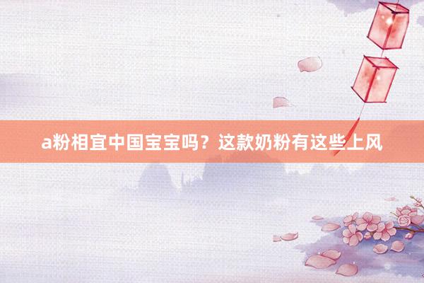 a粉相宜中国宝宝吗？这款奶粉有这些上风